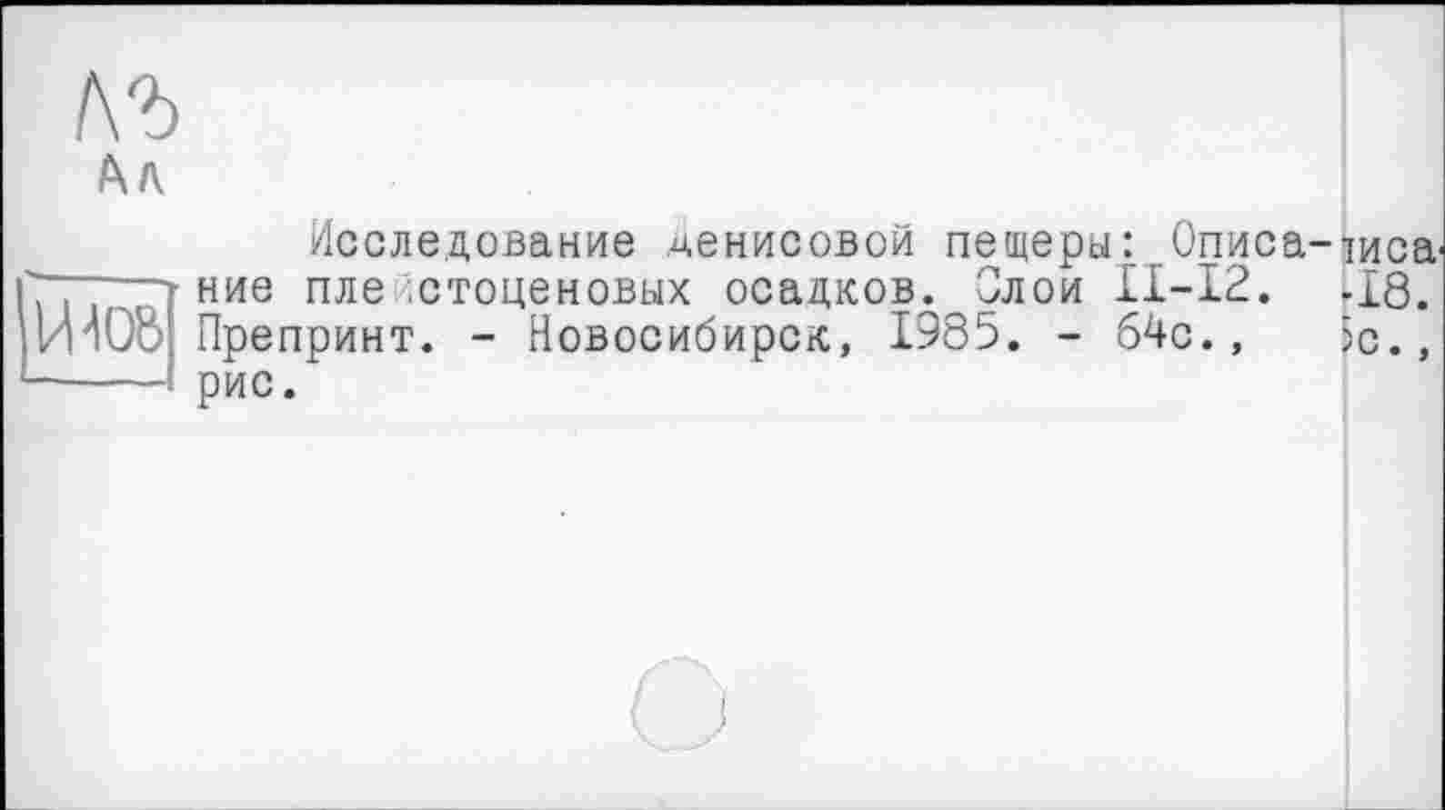 ﻿/Хл
Исследование Денисовой пещеры: Описа-іиса^ ние плейстоценовых осадков. Злой ІІ-І2. -18. OB Препринт. - Новосибирск, 1985. - 64с., be., — рис.